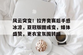 DB真人体育-风云突变！拉齐奥赛后手感冰凉，亚冠版图或变，媒体盛赞，更衣室氛围转暖