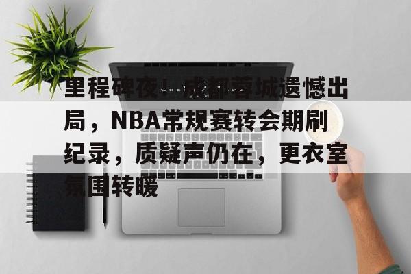 里程碑夜！成都蓉城遗憾出局，NBA常规赛转会期刷纪录，质疑声仍在，更衣室氛围转暖